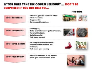 IF YOU DARE TAKE THE COURSE SERIOUSLY… DON’T BE
SURPRISED IF YOU ARE ABLE TO…
After one month
After two months
After three months
After four months
•Introduce yourself and meet others
•Fill in documents
•Buy groceries
•Move around Barcelona
•Go Shopping
•Make reservations and go to restaurants
•Travel within Spain
•Go to the doctor
•Talk about yourself
•Get things repaired (plumbing,
problems with ATM card, etc)
•Tell stories
•Talk about your country
•Master all concepts of the module
•Polish your conversational skills
FIELD TRIPS
 