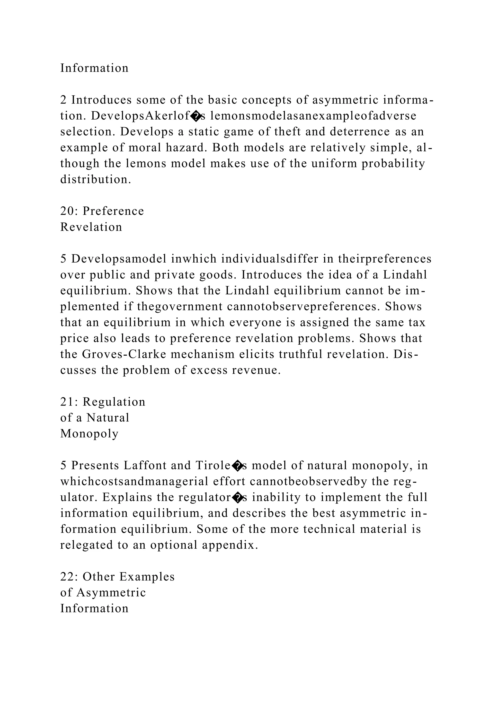 Information
2 Introduces some of the basic concepts of asymmetric informa-
tion. DevelopsAkerlof�s lemonsmodelasanexampleofadverse
selection. Develops a static game of theft and deterrence as an
example of moral hazard. Both models are relatively simple, al-
though the lemons model makes use of the uniform probability
distribution.
20: Preference
Revelation
5 Developsamodel inwhich individualsdiffer in theirpreferences
over public and private goods. Introduces the idea of a Lindahl
equilibrium. Shows that the Lindahl equilibrium cannot be im-
plemented if thegovernment cannotobservepreferences. Shows
that an equilibrium in which everyone is assigned the same tax
price also leads to preference revelation problems. Shows that
the Groves-Clarke mechanism elicits truthful revelation. Dis-
cusses the problem of excess revenue.
21: Regulation
of a Natural
Monopoly
5 Presents Laffont and Tirole�s model of natural monopoly, in
whichcostsandmanagerial effort cannotbeobservedby the reg-
ulator. Explains the regulator�s inability to implement the full
information equilibrium, and describes the best asymmetric in-
formation equilibrium. Some of the more technical material is
relegated to an optional appendix.
22: Other Examples
of Asymmetric
Information
 
