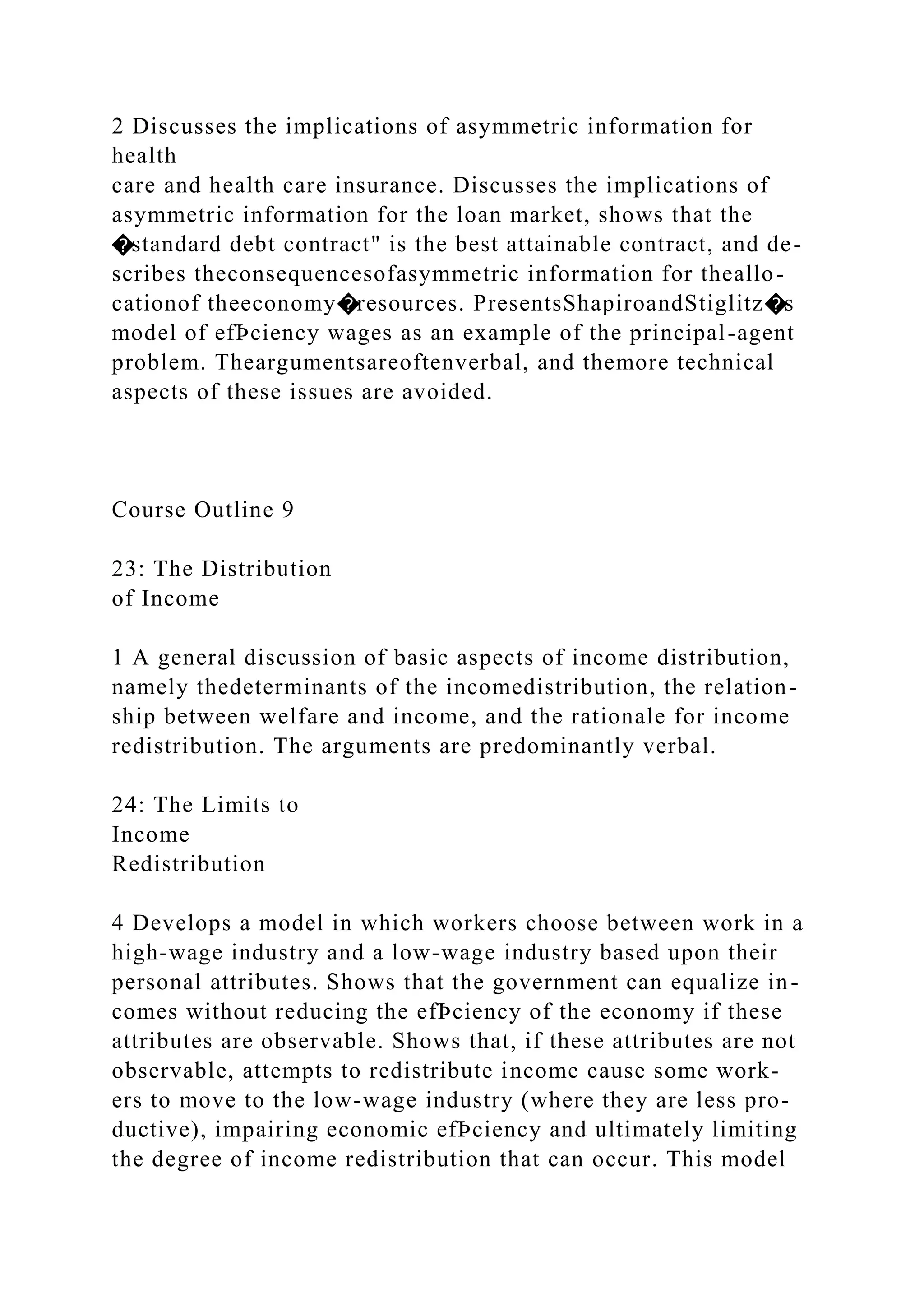 2 Discusses the implications of asymmetric information for
health
care and health care insurance. Discusses the implications of
asymmetric information for the loan market, shows that the
�standard debt contract" is the best attainable contract, and de-
scribes theconsequencesofasymmetric information for theallo-
cationof theeconomy�resources. PresentsShapiroandStiglitz�s
model of efÞciency wages as an example of the principal-agent
problem. Theargumentsareoftenverbal, and themore technical
aspects of these issues are avoided.
Course Outline 9
23: The Distribution
of Income
1 A general discussion of basic aspects of income distribution,
namely thedeterminants of the incomedistribution, the relation-
ship between welfare and income, and the rationale for income
redistribution. The arguments are predominantly verbal.
24: The Limits to
Income
Redistribution
4 Develops a model in which workers choose between work in a
high-wage industry and a low-wage industry based upon their
personal attributes. Shows that the government can equalize in-
comes without reducing the efÞciency of the economy if these
attributes are observable. Shows that, if these attributes are not
observable, attempts to redistribute income cause some work-
ers to move to the low-wage industry (where they are less pro-
ductive), impairing economic efÞciency and ultimately limiting
the degree of income redistribution that can occur. This model
 
