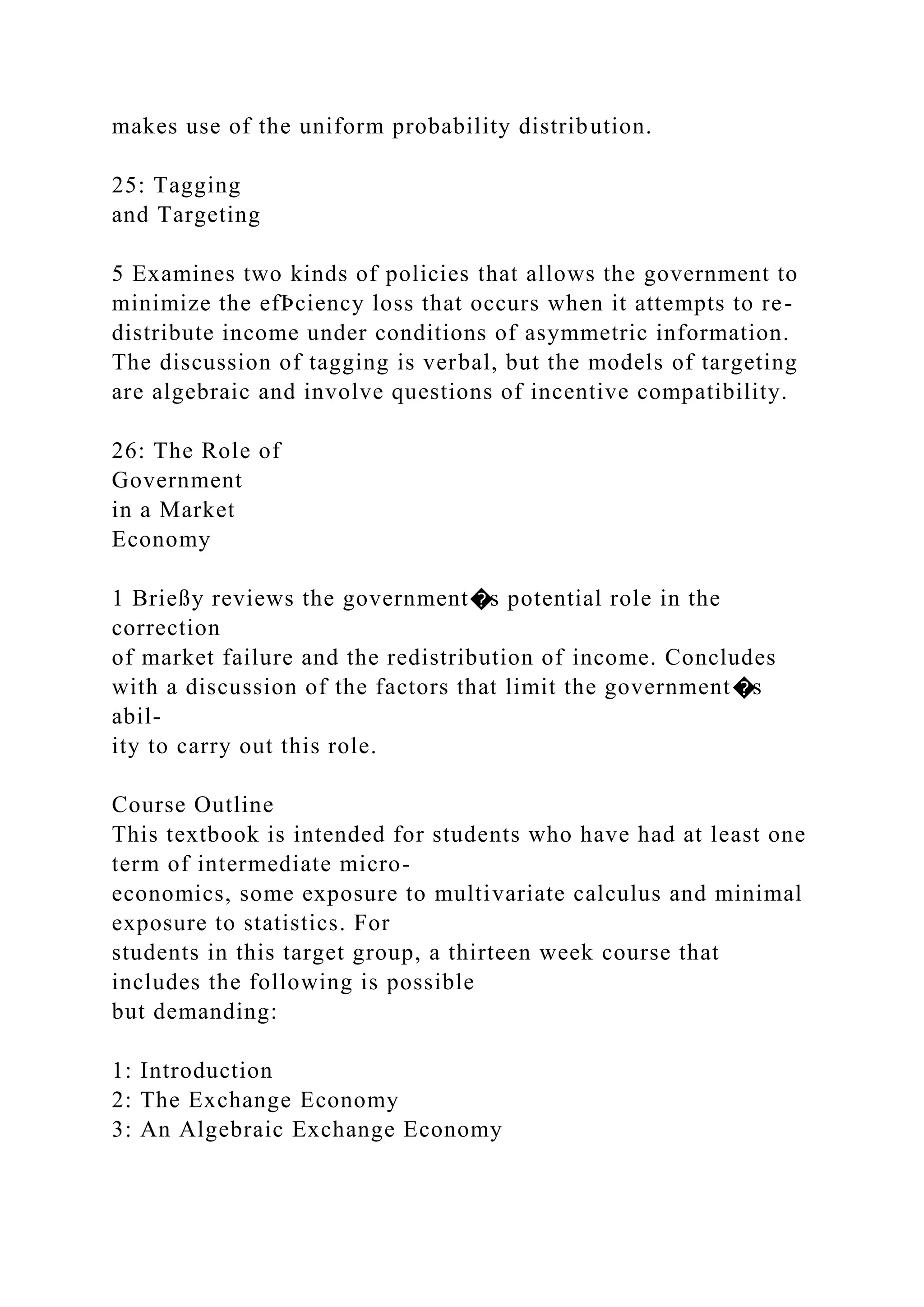 makes use of the uniform probability distribution.
25: Tagging
and Targeting
5 Examines two kinds of policies that allows the government to
minimize the efÞciency loss that occurs when it attempts to re-
distribute income under conditions of asymmetric information.
The discussion of tagging is verbal, but the models of targeting
are algebraic and involve questions of incentive compatibility.
26: The Role of
Government
in a Market
Economy
1 Brießy reviews the government�s potential role in the
correction
of market failure and the redistribution of income. Concludes
with a discussion of the factors that limit the government�s
abil-
ity to carry out this role.
Course Outline
This textbook is intended for students who have had at least one
term of intermediate micro-
economics, some exposure to multivariate calculus and minimal
exposure to statistics. For
students in this target group, a thirteen week course that
includes the following is possible
but demanding:
1: Introduction
2: The Exchange Economy
3: An Algebraic Exchange Economy
 