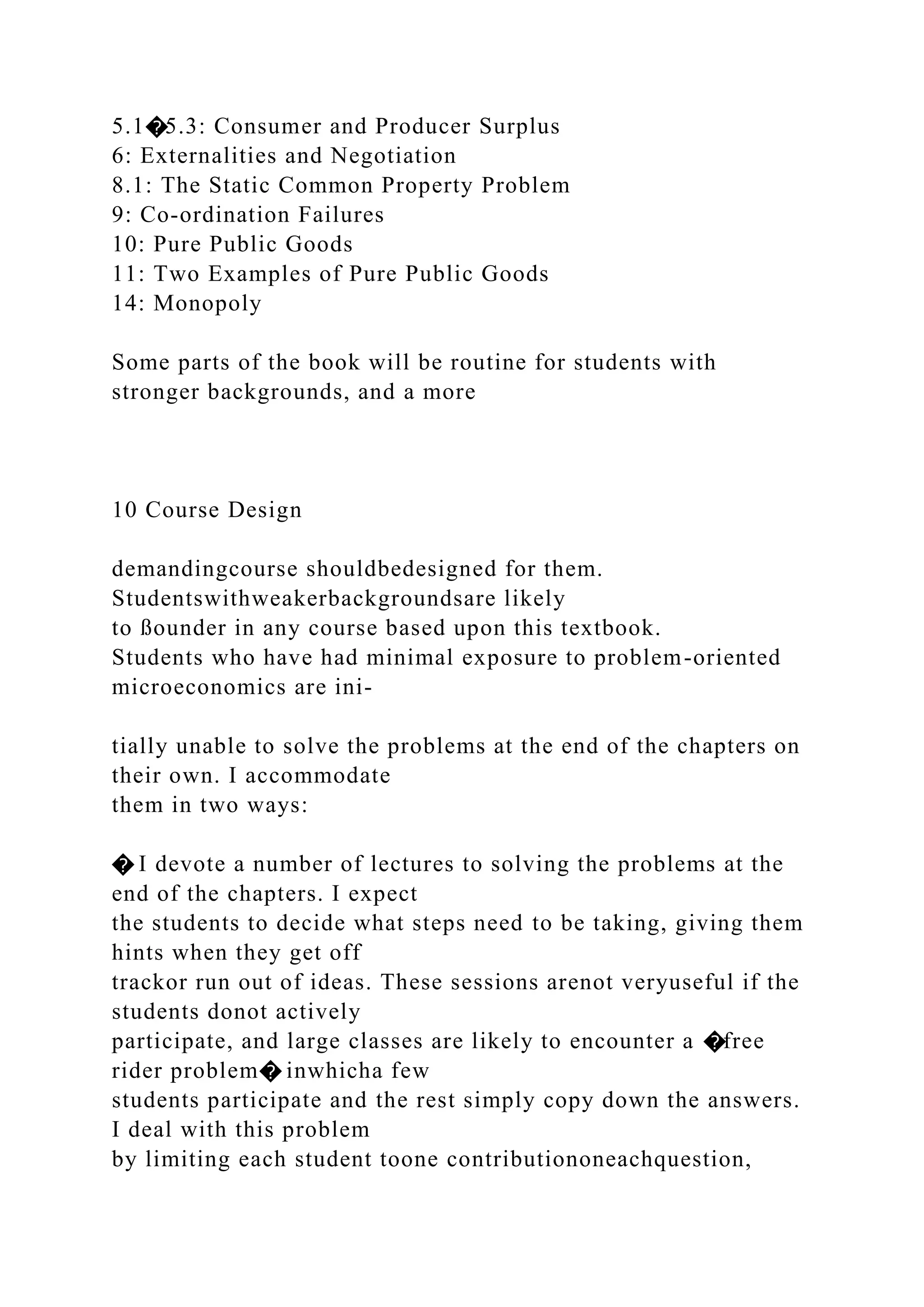 5.1�5.3: Consumer and Producer Surplus
6: Externalities and Negotiation
8.1: The Static Common Property Problem
9: Co-ordination Failures
10: Pure Public Goods
11: Two Examples of Pure Public Goods
14: Monopoly
Some parts of the book will be routine for students with
stronger backgrounds, and a more
10 Course Design
demandingcourse shouldbedesigned for them.
Studentswithweakerbackgroundsare likely
to ßounder in any course based upon this textbook.
Students who have had minimal exposure to problem-oriented
microeconomics are ini-
tially unable to solve the problems at the end of the chapters on
their own. I accommodate
them in two ways:
� I devote a number of lectures to solving the problems at the
end of the chapters. I expect
the students to decide what steps need to be taking, giving them
hints when they get off
trackor run out of ideas. These sessions arenot veryuseful if the
students donot actively
participate, and large classes are likely to encounter a �free
rider problem� inwhicha few
students participate and the rest simply copy down the answers.
I deal with this problem
by limiting each student toone contributiononeachquestion,
 