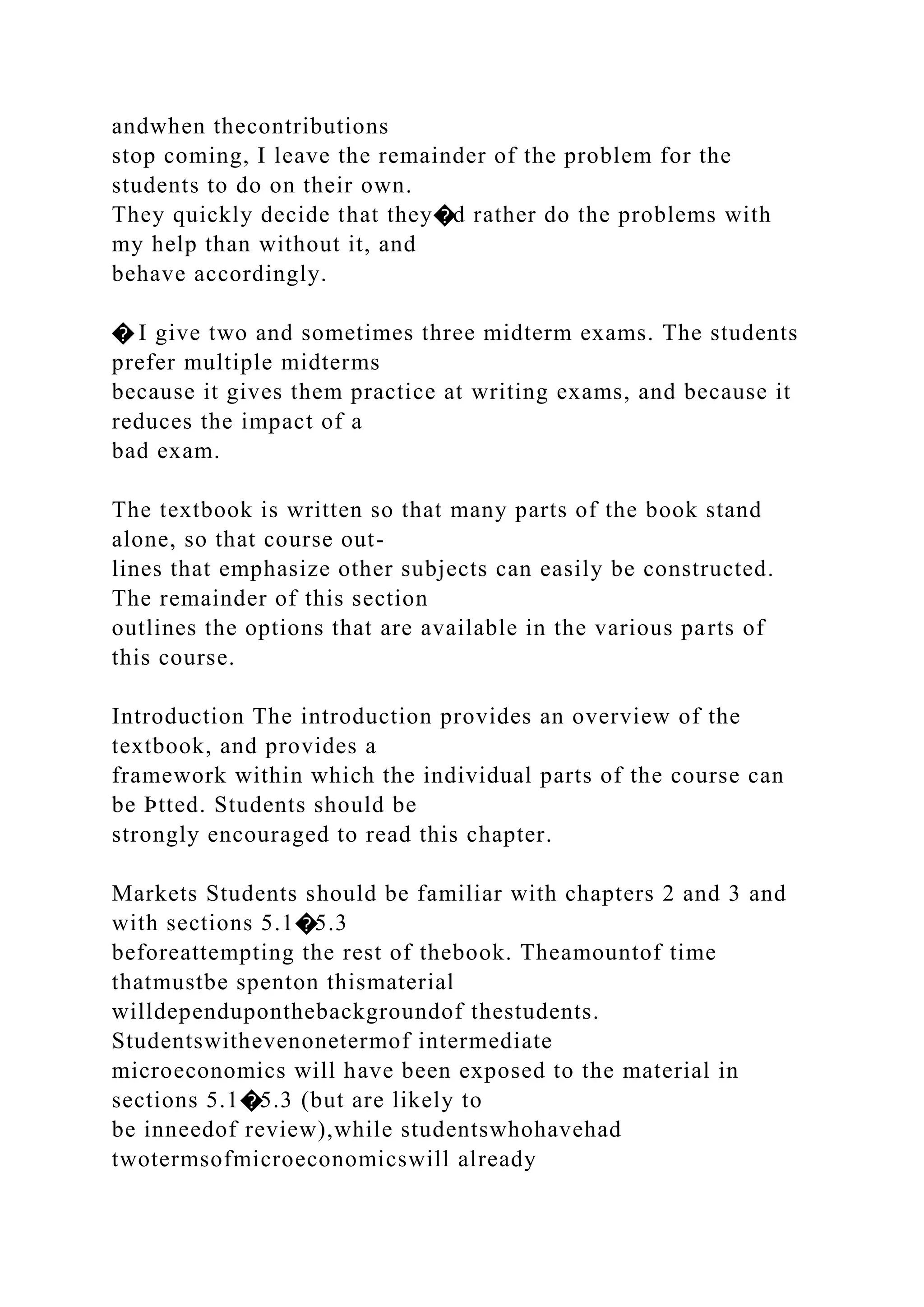andwhen thecontributions
stop coming, I leave the remainder of the problem for the
students to do on their own.
They quickly decide that they�d rather do the problems with
my help than without it, and
behave accordingly.
� I give two and sometimes three midterm exams. The students
prefer multiple midterms
because it gives them practice at writing exams, and because it
reduces the impact of a
bad exam.
The textbook is written so that many parts of the book stand
alone, so that course out-
lines that emphasize other subjects can easily be constructed.
The remainder of this section
outlines the options that are available in the various parts of
this course.
Introduction The introduction provides an overview of the
textbook, and provides a
framework within which the individual parts of the course can
be Þtted. Students should be
strongly encouraged to read this chapter.
Markets Students should be familiar with chapters 2 and 3 and
with sections 5.1�5.3
beforeattempting the rest of thebook. Theamountof time
thatmustbe spenton thismaterial
willdependuponthebackgroundof thestudents.
Studentswithevenonetermof intermediate
microeconomics will have been exposed to the material in
sections 5.1�5.3 (but are likely to
be inneedof review),while studentswhohavehad
twotermsofmicroeconomicswill already
 