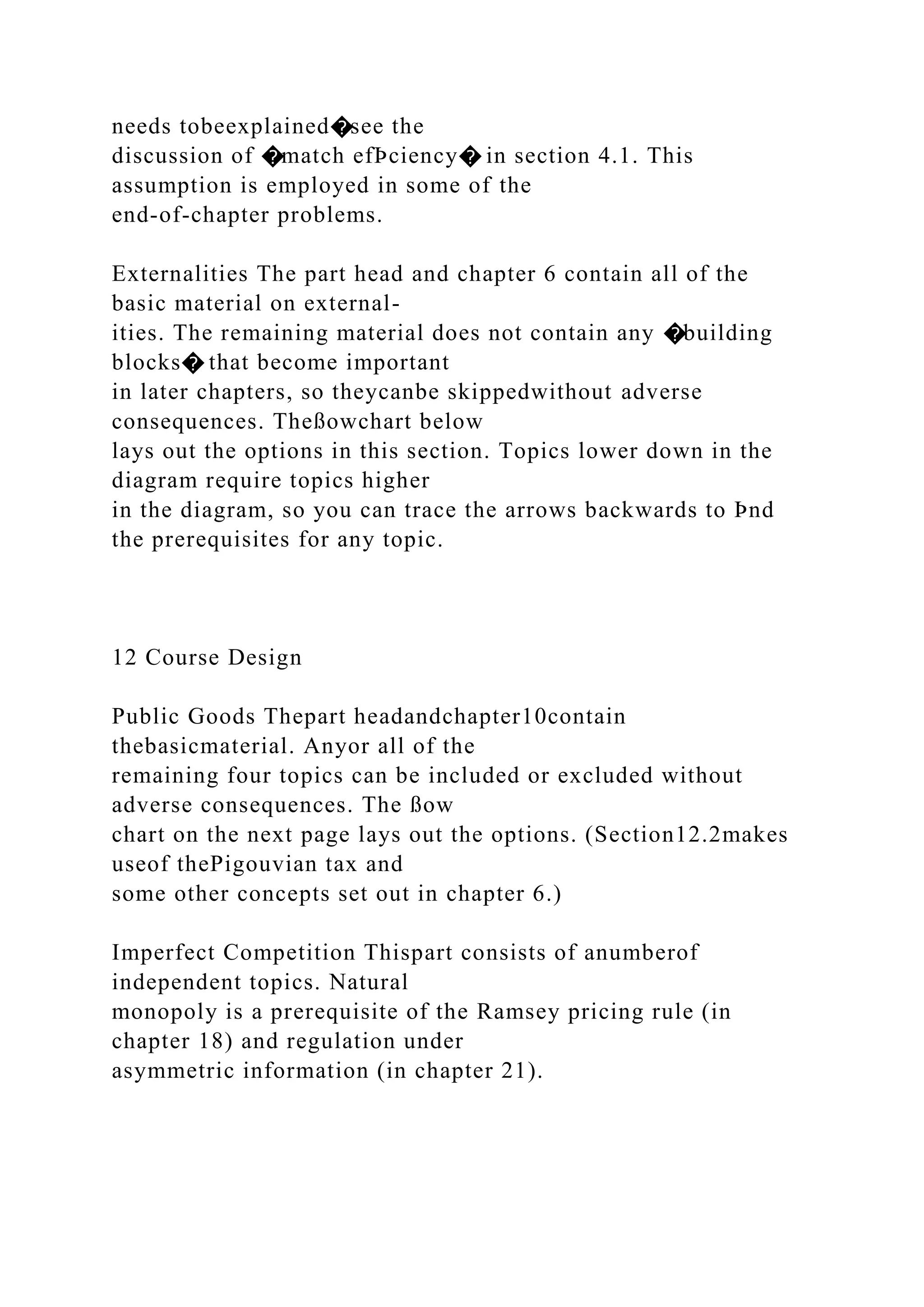 needs tobeexplained�see the
discussion of �match efÞciency� in section 4.1. This
assumption is employed in some of the
end-of-chapter problems.
Externalities The part head and chapter 6 contain all of the
basic material on external-
ities. The remaining material does not contain any �building
blocks� that become important
in later chapters, so theycanbe skippedwithout adverse
consequences. Theßowchart below
lays out the options in this section. Topics lower down in the
diagram require topics higher
in the diagram, so you can trace the arrows backwards to Þnd
the prerequisites for any topic.
12 Course Design
Public Goods Thepart headandchapter10contain
thebasicmaterial. Anyor all of the
remaining four topics can be included or excluded without
adverse consequences. The ßow
chart on the next page lays out the options. (Section12.2makes
useof thePigouvian tax and
some other concepts set out in chapter 6.)
Imperfect Competition Thispart consists of anumberof
independent topics. Natural
monopoly is a prerequisite of the Ramsey pricing rule (in
chapter 18) and regulation under
asymmetric information (in chapter 21).
 