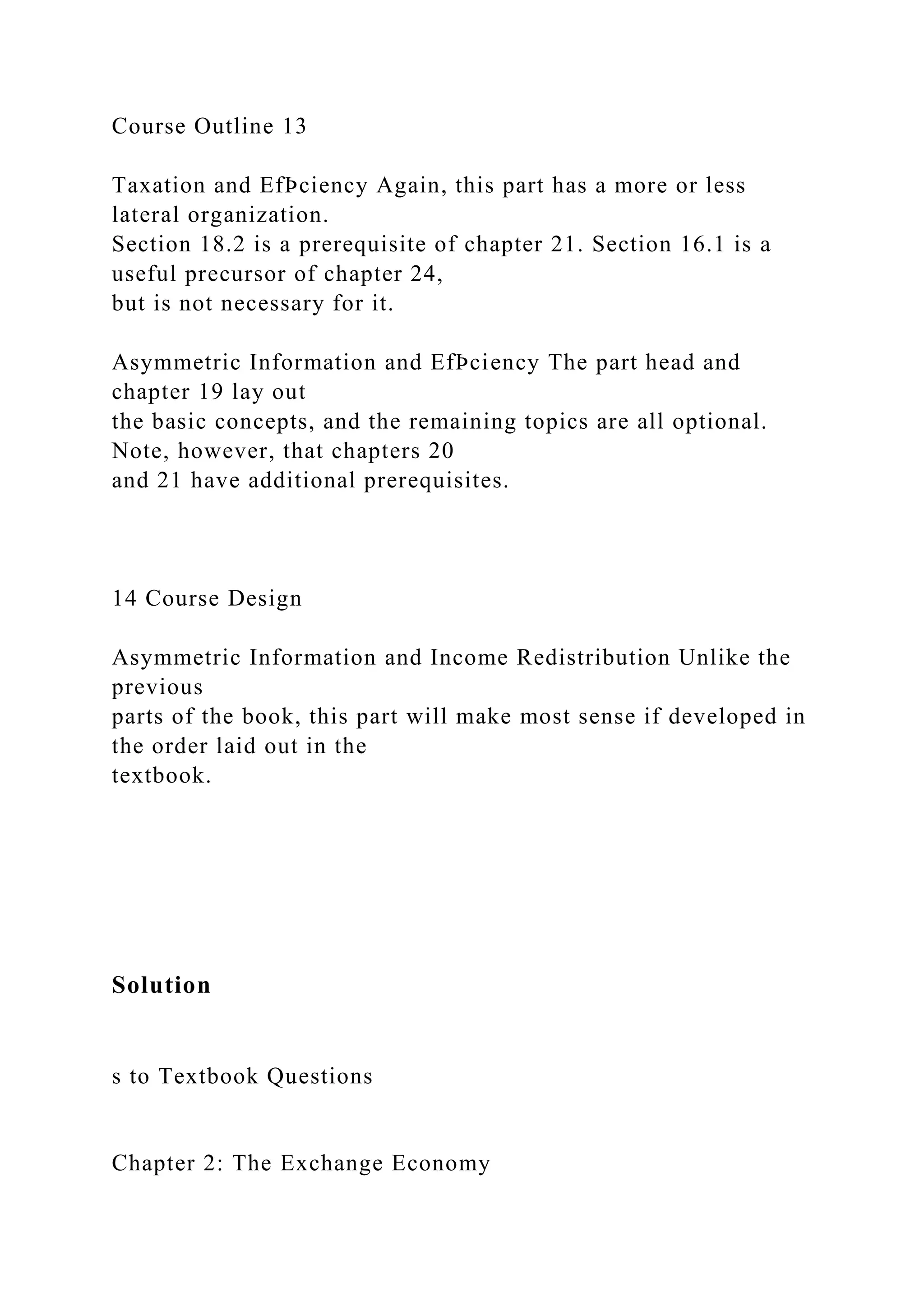 Course Outline 13
Taxation and EfÞciency Again, this part has a more or less
lateral organization.
Section 18.2 is a prerequisite of chapter 21. Section 16.1 is a
useful precursor of chapter 24,
but is not necessary for it.
Asymmetric Information and EfÞciency The part head and
chapter 19 lay out
the basic concepts, and the remaining topics are all optional.
Note, however, that chapters 20
and 21 have additional prerequisites.
14 Course Design
Asymmetric Information and Income Redistribution Unlike the
previous
parts of the book, this part will make most sense if developed in
the order laid out in the
textbook.
Solution
s to Textbook Questions
Chapter 2: The Exchange Economy
 