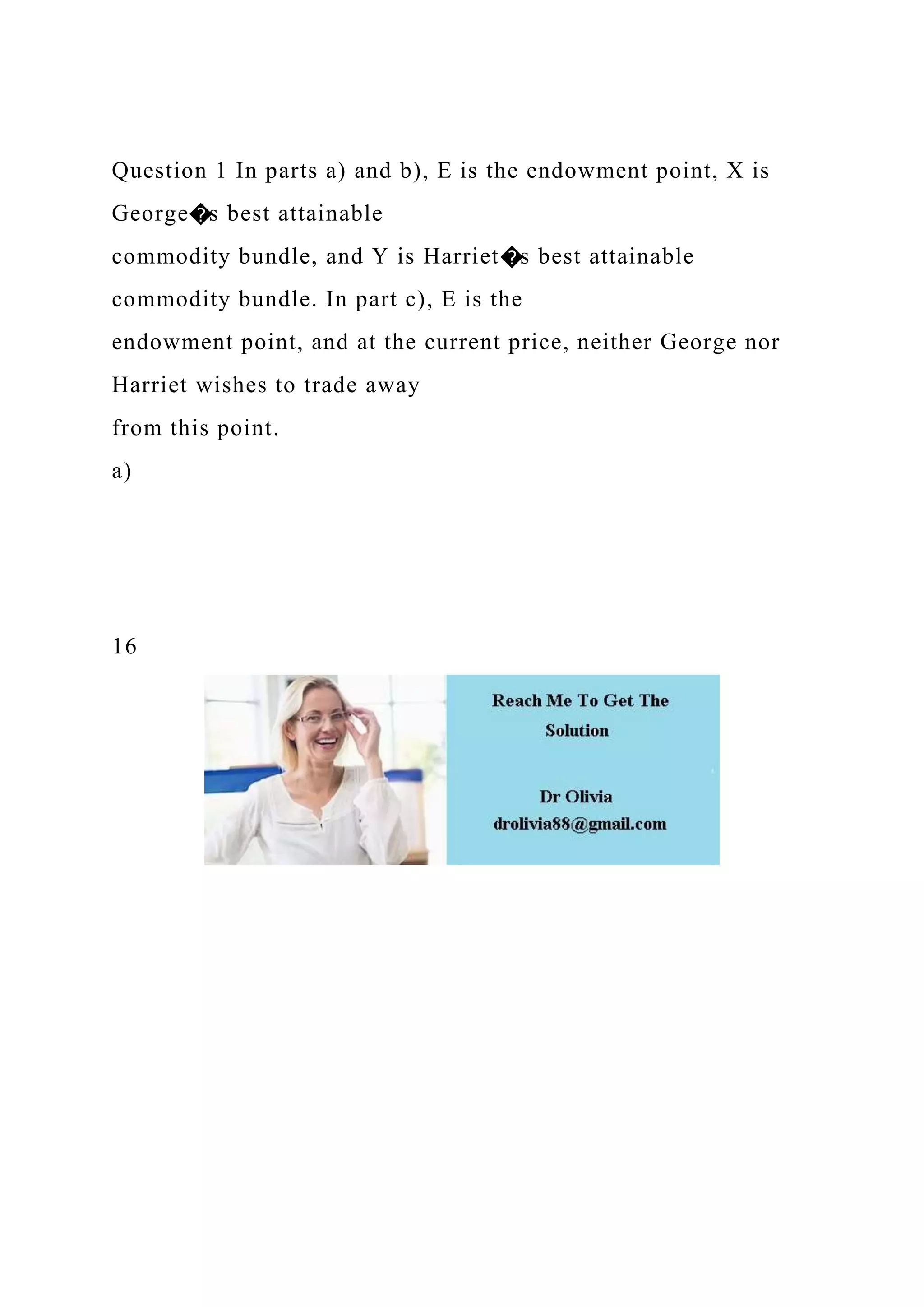 Question 1 In parts a) and b), E is the endowment point, X is
George�s best attainable
commodity bundle, and Y is Harriet�s best attainable
commodity bundle. In part c), E is the
endowment point, and at the current price, neither George nor
Harriet wishes to trade away
from this point.
a)
16
 