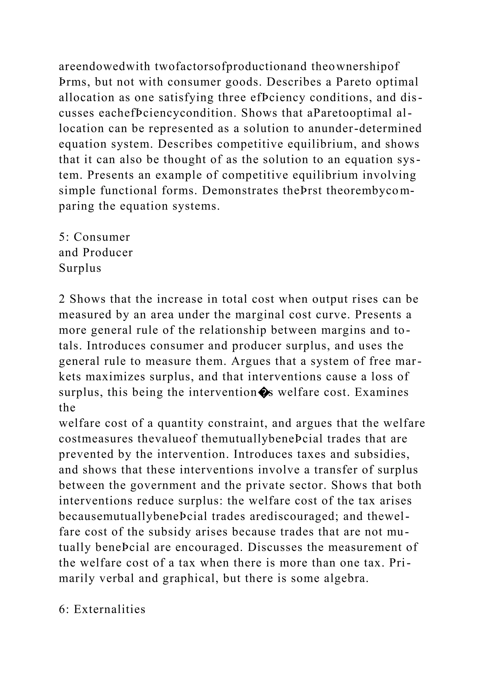 areendowedwith twofactorsofproductionand theownershipof
Þrms, but not with consumer goods. Describes a Pareto optimal
allocation as one satisfying three efÞciency conditions, and dis-
cusses eachefÞciencycondition. Shows that aParetooptimal al-
location can be represented as a solution to anunder-determined
equation system. Describes competitive equilibrium, and shows
that it can also be thought of as the solution to an equation sys-
tem. Presents an example of competitive equilibrium involving
simple functional forms. Demonstrates theÞrst theorembycom-
paring the equation systems.
5: Consumer
and Producer
Surplus
2 Shows that the increase in total cost when output rises can be
measured by an area under the marginal cost curve. Presents a
more general rule of the relationship between margins and to-
tals. Introduces consumer and producer surplus, and uses the
general rule to measure them. Argues that a system of free mar-
kets maximizes surplus, and that interventions cause a loss of
surplus, this being the intervention�s welfare cost. Examines
the
welfare cost of a quantity constraint, and argues that the welfare
costmeasures thevalueof themutuallybeneÞcial trades that are
prevented by the intervention. Introduces taxes and subsidies,
and shows that these interventions involve a transfer of surplus
between the government and the private sector. Shows that both
interventions reduce surplus: the welfare cost of the tax arises
becausemutuallybeneÞcial trades arediscouraged; and thewel-
fare cost of the subsidy arises because trades that are not mu-
tually beneÞcial are encouraged. Discusses the measurement of
the welfare cost of a tax when there is more than one tax. Pri-
marily verbal and graphical, but there is some algebra.
6: Externalities
 