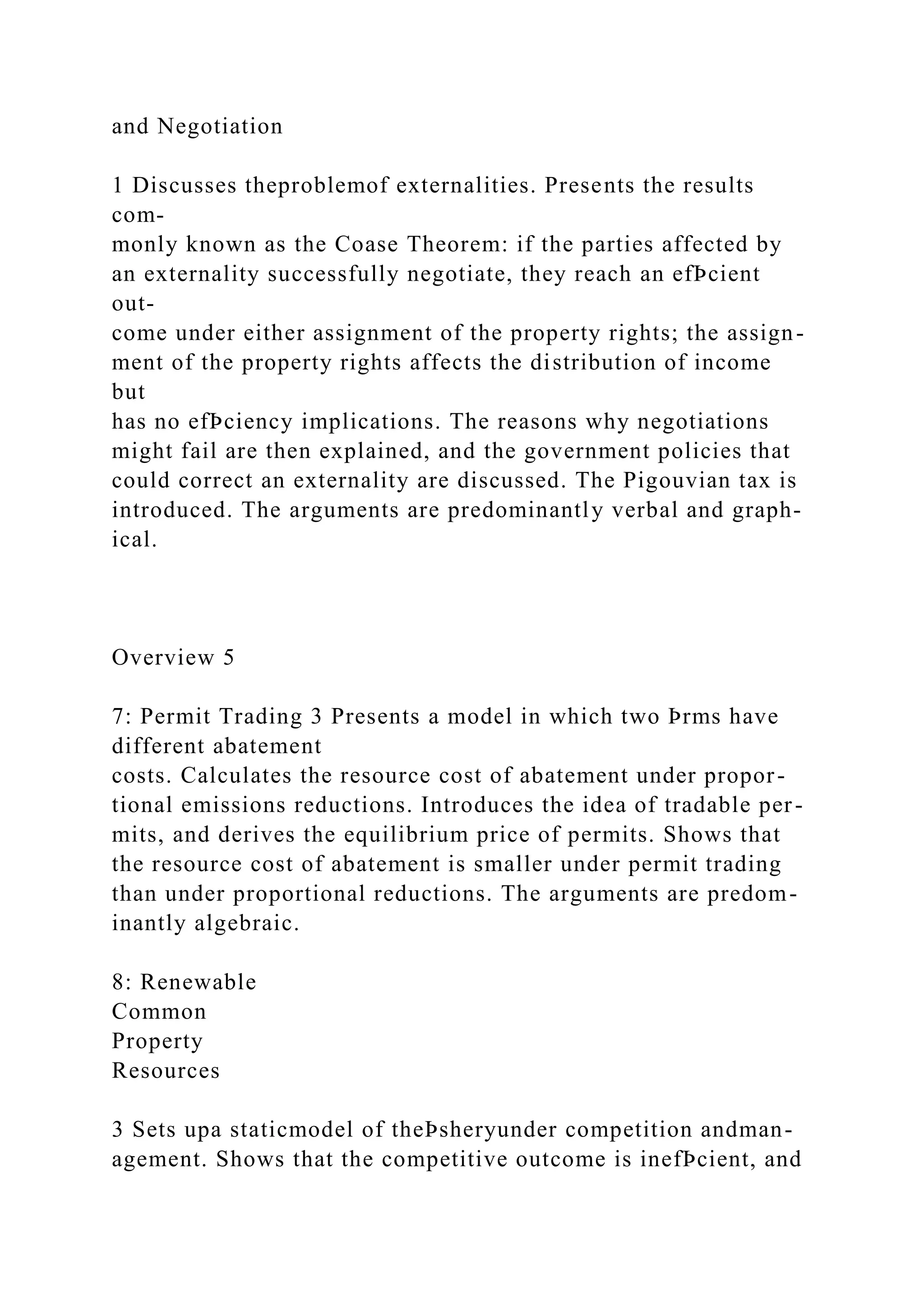 and Negotiation
1 Discusses theproblemof externalities. Presents the results
com-
monly known as the Coase Theorem: if the parties affected by
an externality successfully negotiate, they reach an efÞcient
out-
come under either assignment of the property rights; the assign-
ment of the property rights affects the distribution of income
but
has no efÞciency implications. The reasons why negotiations
might fail are then explained, and the government policies that
could correct an externality are discussed. The Pigouvian tax is
introduced. The arguments are predominantly verbal and graph-
ical.
Overview 5
7: Permit Trading 3 Presents a model in which two Þrms have
different abatement
costs. Calculates the resource cost of abatement under propor-
tional emissions reductions. Introduces the idea of tradable per-
mits, and derives the equilibrium price of permits. Shows that
the resource cost of abatement is smaller under permit trading
than under proportional reductions. The arguments are predom-
inantly algebraic.
8: Renewable
Common
Property
Resources
3 Sets upa staticmodel of theÞsheryunder competition andman-
agement. Shows that the competitive outcome is inefÞcient, and
 