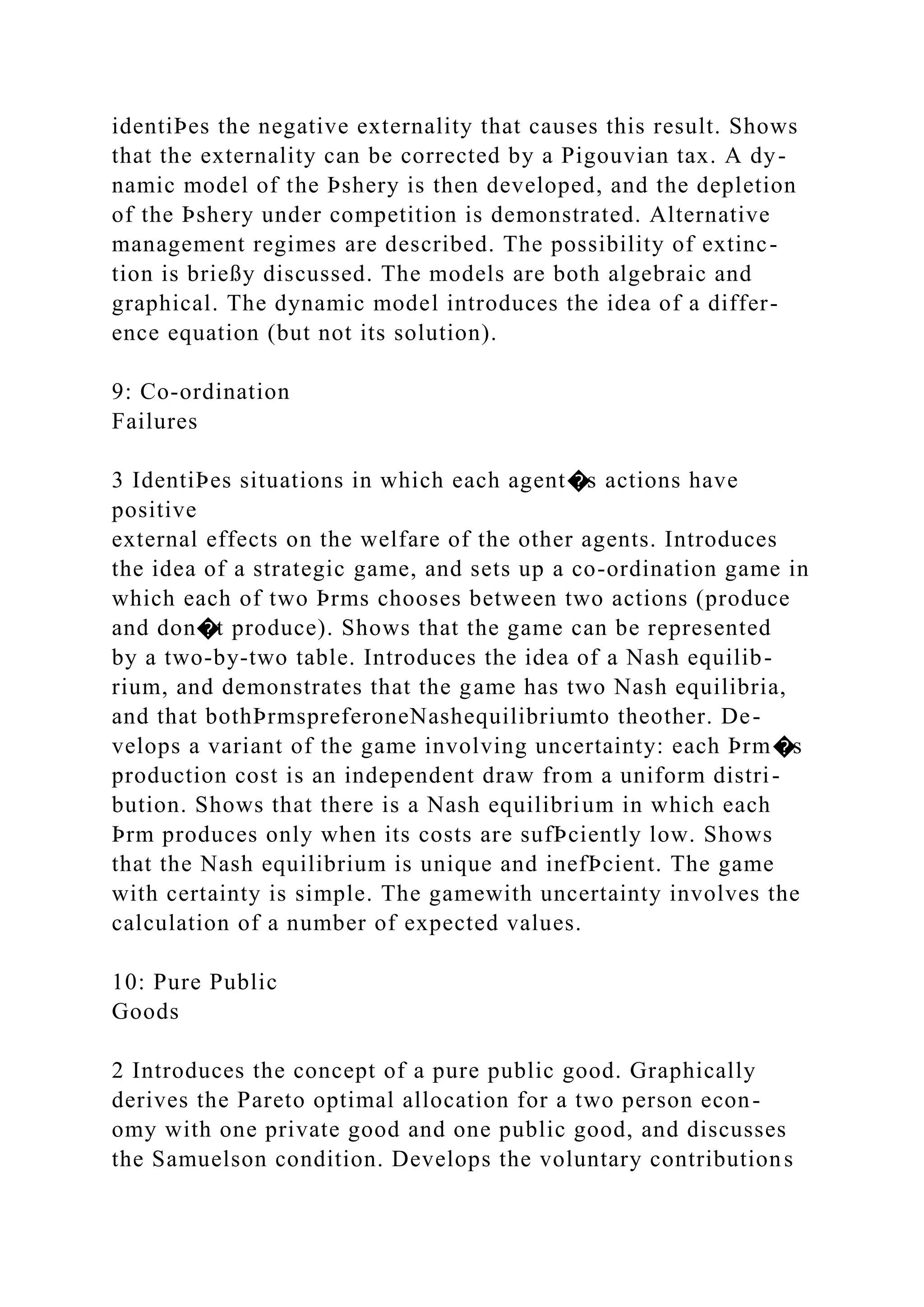 identiÞes the negative externality that causes this result. Shows
that the externality can be corrected by a Pigouvian tax. A dy-
namic model of the Þshery is then developed, and the depletion
of the Þshery under competition is demonstrated. Alternative
management regimes are described. The possibility of extinc-
tion is brießy discussed. The models are both algebraic and
graphical. The dynamic model introduces the idea of a differ-
ence equation (but not its solution).
9: Co-ordination
Failures
3 IdentiÞes situations in which each agent�s actions have
positive
external effects on the welfare of the other agents. Introduces
the idea of a strategic game, and sets up a co-ordination game in
which each of two Þrms chooses between two actions (produce
and don�t produce). Shows that the game can be represented
by a two-by-two table. Introduces the idea of a Nash equilib-
rium, and demonstrates that the game has two Nash equilibria,
and that bothÞrmspreferoneNashequilibriumto theother. De-
velops a variant of the game involving uncertainty: each Þrm�s
production cost is an independent draw from a uniform distri-
bution. Shows that there is a Nash equilibrium in which each
Þrm produces only when its costs are sufÞciently low. Shows
that the Nash equilibrium is unique and inefÞcient. The game
with certainty is simple. The gamewith uncertainty involves the
calculation of a number of expected values.
10: Pure Public
Goods
2 Introduces the concept of a pure public good. Graphically
derives the Pareto optimal allocation for a two person econ-
omy with one private good and one public good, and discusses
the Samuelson condition. Develops the voluntary contributions
 