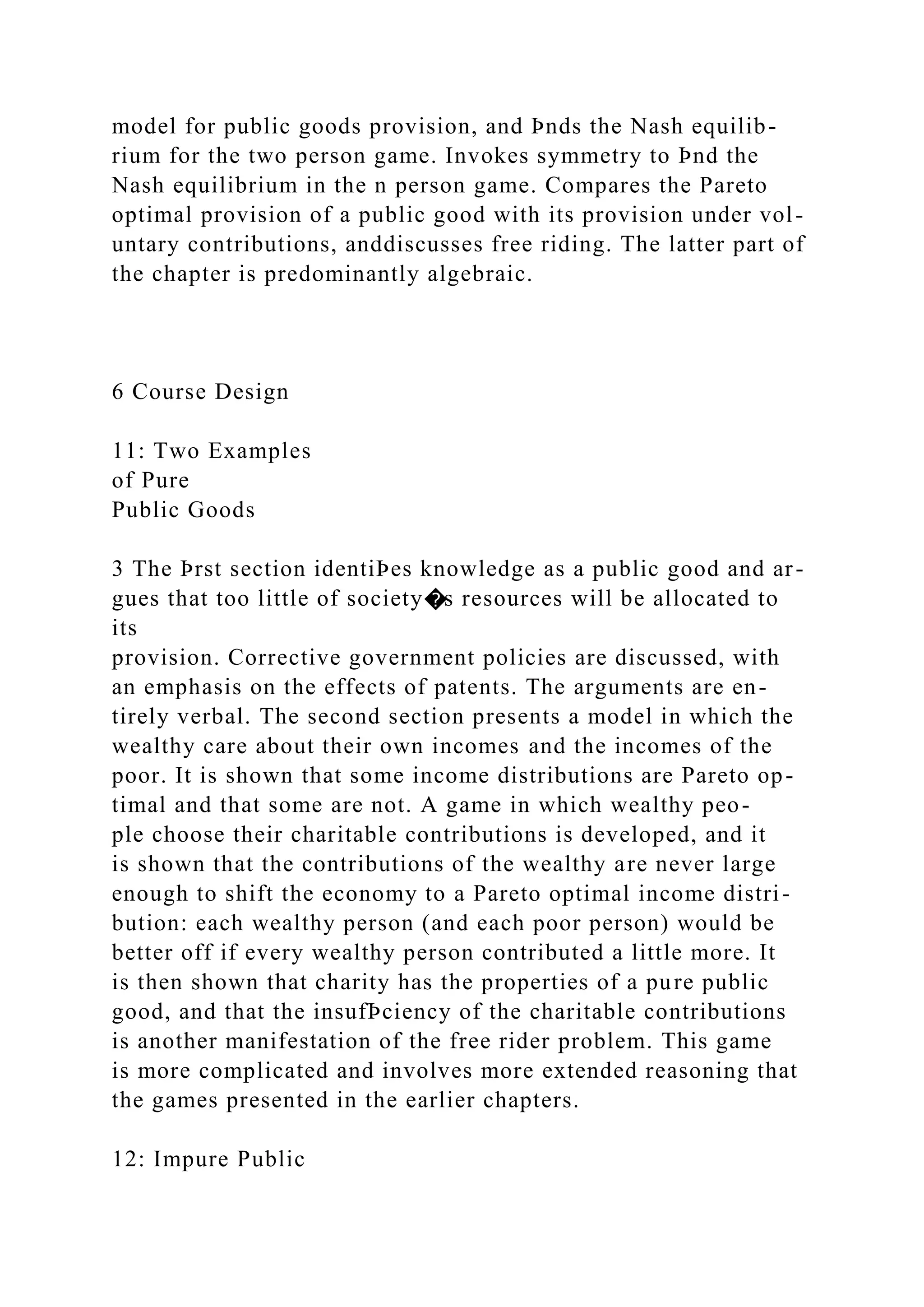 model for public goods provision, and Þnds the Nash equilib-
rium for the two person game. Invokes symmetry to Þnd the
Nash equilibrium in the n person game. Compares the Pareto
optimal provision of a public good with its provision under vol-
untary contributions, anddiscusses free riding. The latter part of
the chapter is predominantly algebraic.
6 Course Design
11: Two Examples
of Pure
Public Goods
3 The Þrst section identiÞes knowledge as a public good and ar-
gues that too little of society�s resources will be allocated to
its
provision. Corrective government policies are discussed, with
an emphasis on the effects of patents. The arguments are en-
tirely verbal. The second section presents a model in which the
wealthy care about their own incomes and the incomes of the
poor. It is shown that some income distributions are Pareto op-
timal and that some are not. A game in which wealthy peo-
ple choose their charitable contributions is developed, and it
is shown that the contributions of the wealthy are never large
enough to shift the economy to a Pareto optimal income distri-
bution: each wealthy person (and each poor person) would be
better off if every wealthy person contributed a little more. It
is then shown that charity has the properties of a pure public
good, and that the insufÞciency of the charitable contributions
is another manifestation of the free rider problem. This game
is more complicated and involves more extended reasoning that
the games presented in the earlier chapters.
12: Impure Public
 