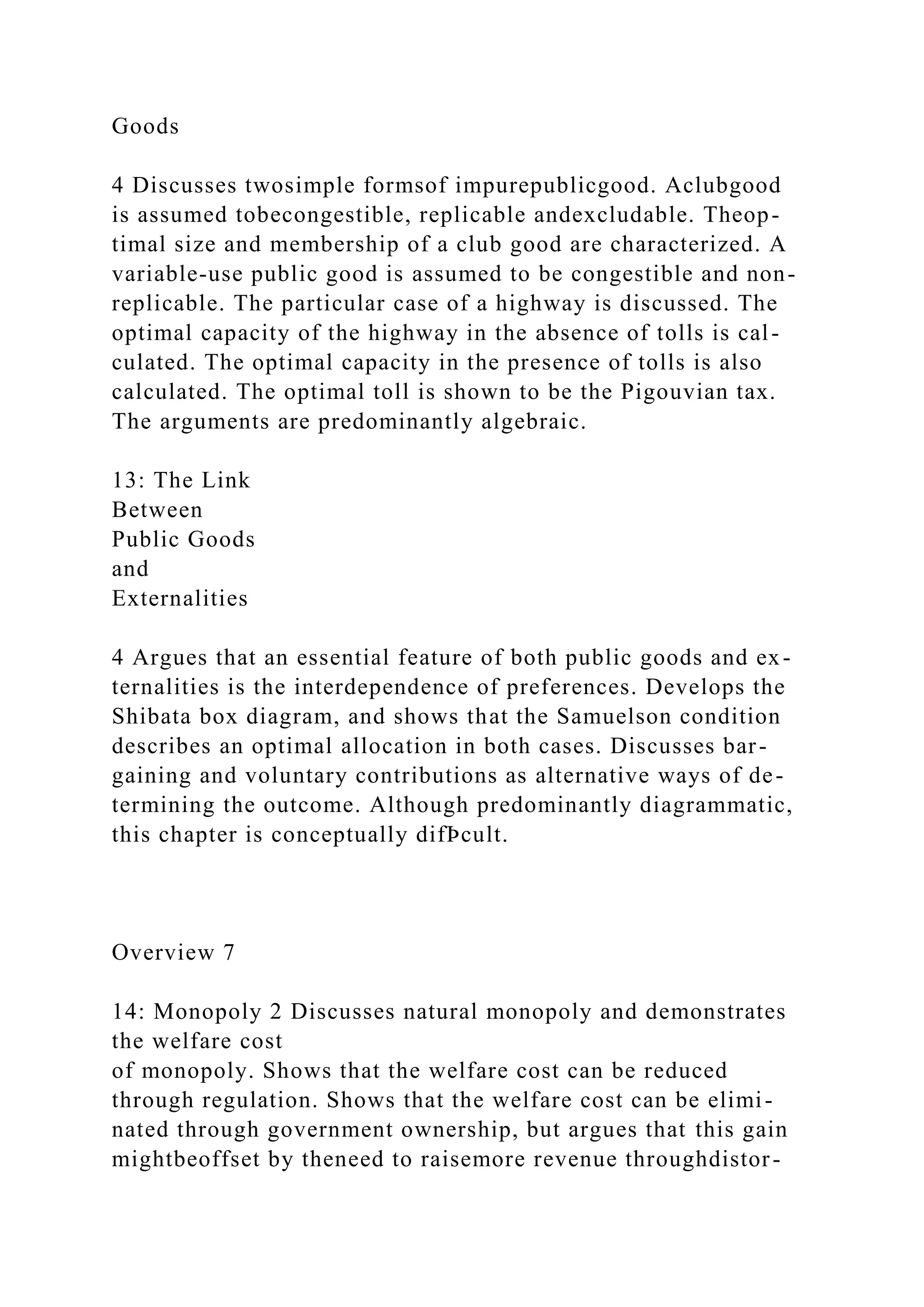 Goods
4 Discusses twosimple formsof impurepublicgood. Aclubgood
is assumed tobecongestible, replicable andexcludable. Theop-
timal size and membership of a club good are characterized. A
variable-use public good is assumed to be congestible and non-
replicable. The particular case of a highway is discussed. The
optimal capacity of the highway in the absence of tolls is cal-
culated. The optimal capacity in the presence of tolls is also
calculated. The optimal toll is shown to be the Pigouvian tax.
The arguments are predominantly algebraic.
13: The Link
Between
Public Goods
and
Externalities
4 Argues that an essential feature of both public goods and ex-
ternalities is the interdependence of preferences. Develops the
Shibata box diagram, and shows that the Samuelson condition
describes an optimal allocation in both cases. Discusses bar-
gaining and voluntary contributions as alternative ways of de-
termining the outcome. Although predominantly diagrammatic,
this chapter is conceptually difÞcult.
Overview 7
14: Monopoly 2 Discusses natural monopoly and demonstrates
the welfare cost
of monopoly. Shows that the welfare cost can be reduced
through regulation. Shows that the welfare cost can be elimi-
nated through government ownership, but argues that this gain
mightbeoffset by theneed to raisemore revenue throughdistor-
 
