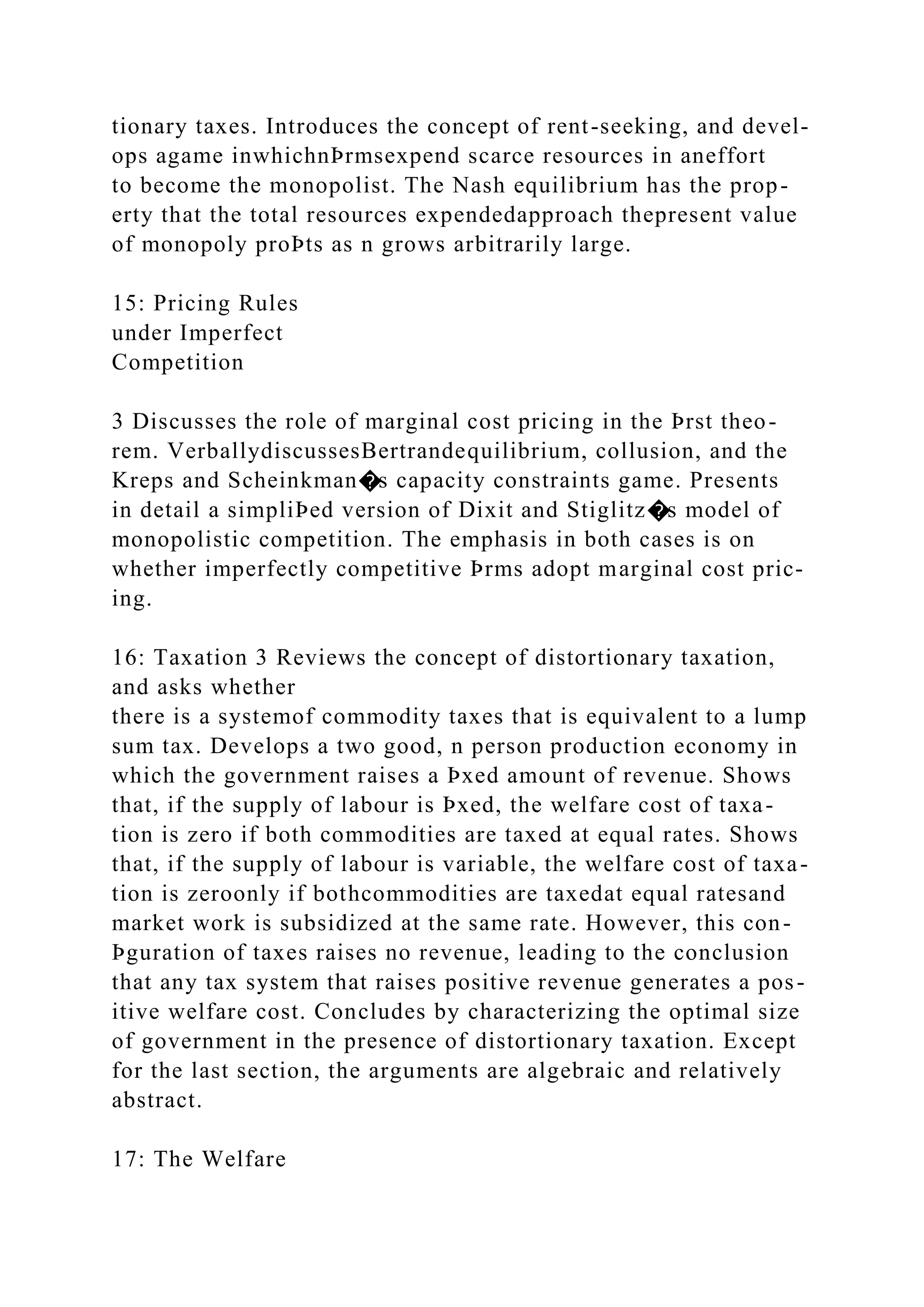 tionary taxes. Introduces the concept of rent-seeking, and devel-
ops agame inwhichnÞrmsexpend scarce resources in aneffort
to become the monopolist. The Nash equilibrium has the prop-
erty that the total resources expendedapproach thepresent value
of monopoly proÞts as n grows arbitrarily large.
15: Pricing Rules
under Imperfect
Competition
3 Discusses the role of marginal cost pricing in the Þrst theo-
rem. VerballydiscussesBertrandequilibrium, collusion, and the
Kreps and Scheinkman�s capacity constraints game. Presents
in detail a simpliÞed version of Dixit and Stiglitz�s model of
monopolistic competition. The emphasis in both cases is on
whether imperfectly competitive Þrms adopt marginal cost pric-
ing.
16: Taxation 3 Reviews the concept of distortionary taxation,
and asks whether
there is a systemof commodity taxes that is equivalent to a lump
sum tax. Develops a two good, n person production economy in
which the government raises a Þxed amount of revenue. Shows
that, if the supply of labour is Þxed, the welfare cost of taxa-
tion is zero if both commodities are taxed at equal rates. Shows
that, if the supply of labour is variable, the welfare cost of taxa-
tion is zeroonly if bothcommodities are taxedat equal ratesand
market work is subsidized at the same rate. However, this con-
Þguration of taxes raises no revenue, leading to the conclusion
that any tax system that raises positive revenue generates a pos-
itive welfare cost. Concludes by characterizing the optimal size
of government in the presence of distortionary taxation. Except
for the last section, the arguments are algebraic and relatively
abstract.
17: The Welfare
 