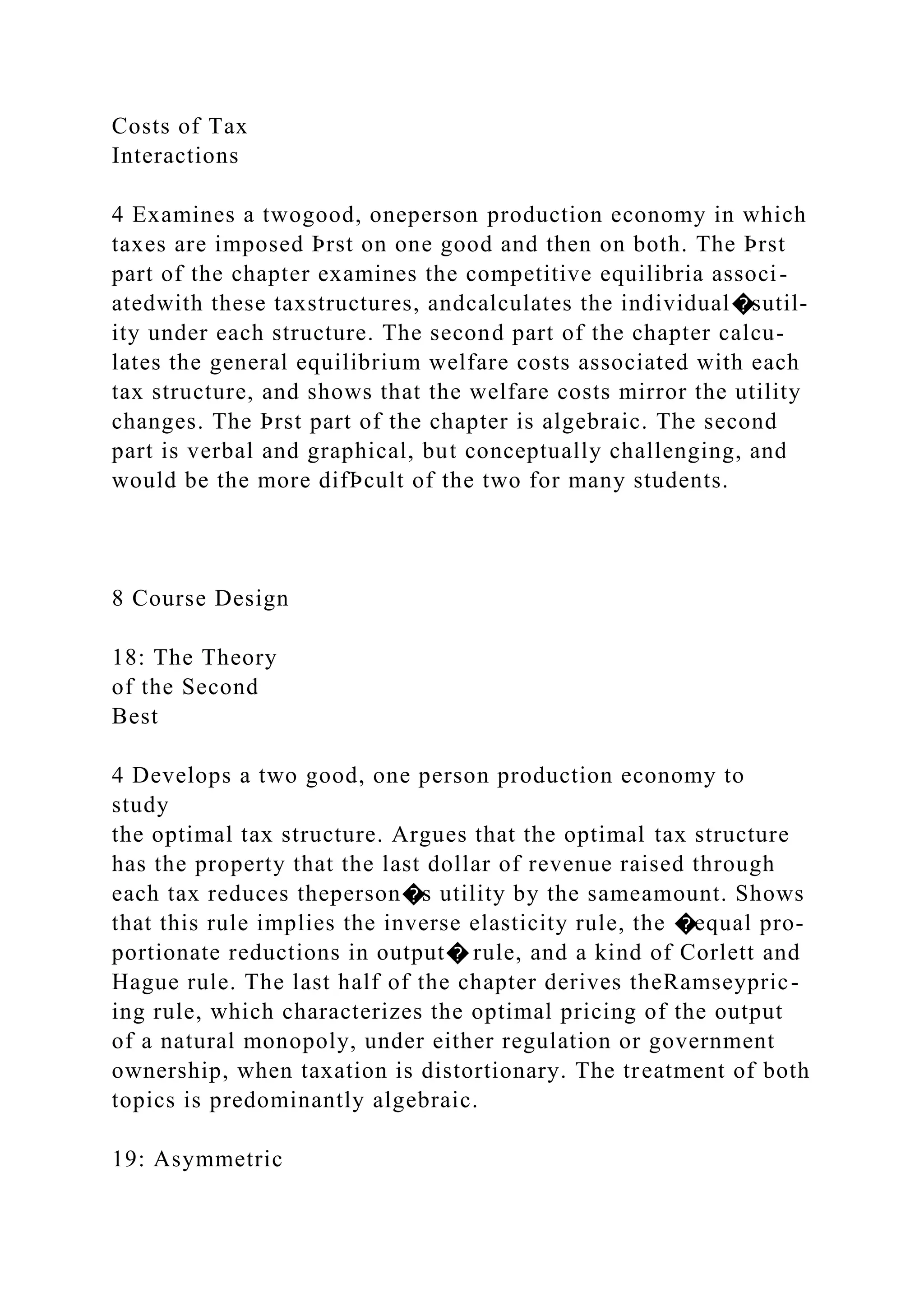 Costs of Tax
Interactions
4 Examines a twogood, oneperson production economy in which
taxes are imposed Þrst on one good and then on both. The Þrst
part of the chapter examines the competitive equilibria associ-
atedwith these taxstructures, andcalculates the individual�sutil-
ity under each structure. The second part of the chapter calcu-
lates the general equilibrium welfare costs associated with each
tax structure, and shows that the welfare costs mirror the utility
changes. The Þrst part of the chapter is algebraic. The second
part is verbal and graphical, but conceptually challenging, and
would be the more difÞcult of the two for many students.
8 Course Design
18: The Theory
of the Second
Best
4 Develops a two good, one person production economy to
study
the optimal tax structure. Argues that the optimal tax structure
has the property that the last dollar of revenue raised through
each tax reduces theperson�s utility by the sameamount. Shows
that this rule implies the inverse elasticity rule, the �equal pro-
portionate reductions in output� rule, and a kind of Corlett and
Hague rule. The last half of the chapter derives theRamseypric-
ing rule, which characterizes the optimal pricing of the output
of a natural monopoly, under either regulation or government
ownership, when taxation is distortionary. The treatment of both
topics is predominantly algebraic.
19: Asymmetric
 