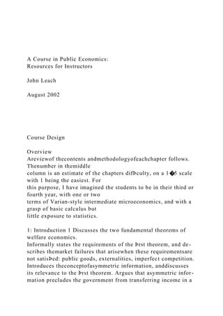 A Course in Public Economics:
Resources for Instructors
John Leach
August 2002
Course Design
Overview
Areviewof thecontents andmethodologyofeachchapter follows.
Thenumber in themiddle
column is an estimate of the chapters difÞculty, on a 1�5 scale
with 1 being the easiest. For
this purpose, I have imagined the students to be in their third or
fourth year, with one or two
terms of Varian-style intermediate microeconomics, and with a
grasp of basic calculus but
little exposure to statistics.
1: Introduction 1 Discusses the two fundamental theorems of
welfare economics.
Informally states the requirements of the Þrst theorem, and de-
scribes themarket failures that arisewhen these requirementsare
not satisÞed: public goods, externalities, imperfect competition.
Introduces theconceptofasymmetric information, anddiscusses
its relevance to the Þrst theorem. Argues that asymmetric infor-
mation precludes the government from transferring income in a
 