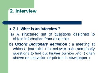 2. Interview
 2.1. What is an interview ?
a) A structured set of questions designed to
obtain information from a sample.
b) Oxford Dictionary definition : a meeting at
which a journalist / interviewer asks somebody
questions to find out his/her opinion ,etc ( often
shown on television or printed in newspaper ).
 
