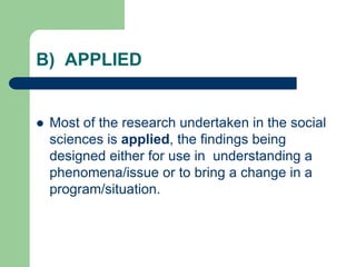 B) APPLIED
 Most of the research undertaken in the social
sciences is applied, the findings being
designed either for use in understanding a
phenomena/issue or to bring a change in a
program/situation.
 