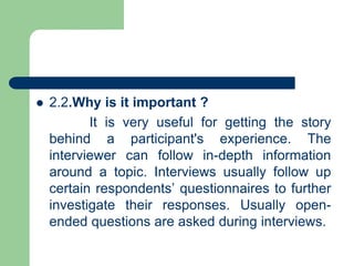  2.2.Why is it important ?
It is very useful for getting the story
behind a participant's experience. The
interviewer can follow in-depth information
around a topic. Interviews usually follow up
certain respondents’ questionnaires to further
investigate their responses. Usually open-
ended questions are asked during interviews.
 