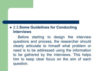  2.3.Some Guidelines for Conducting
Interviews
Before starting to design the interview
questions and process, the researcher should
clearly articulate to himself what problem or
need is to be addressed using the information
to be gathered by the interviews. This helps
him to keep clear focus on the aim of each
question.
 
