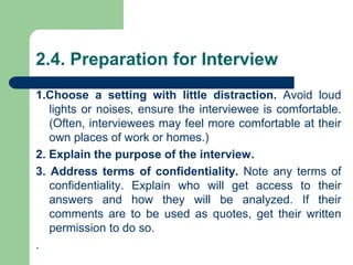 2.4. Preparation for Interview
1.Choose a setting with little distraction. Avoid loud
lights or noises, ensure the interviewee is comfortable.
(Often, interviewees may feel more comfortable at their
own places of work or homes.)
2. Explain the purpose of the interview.
3. Address terms of confidentiality. Note any terms of
confidentiality. Explain who will get access to their
answers and how they will be analyzed. If their
comments are to be used as quotes, get their written
permission to do so.
.
 