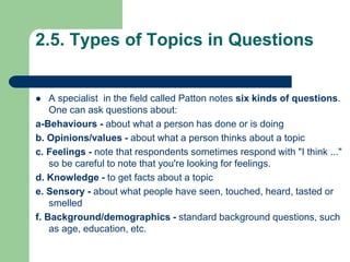 2.5. Types of Topics in Questions
 A specialist in the field called Patton notes six kinds of questions.
One can ask questions about:
a-Behaviours - about what a person has done or is doing
b. Opinions/values - about what a person thinks about a topic
c. Feelings - note that respondents sometimes respond with "I think ..."
so be careful to note that you're looking for feelings.
d. Knowledge - to get facts about a topic
e. Sensory - about what people have seen, touched, heard, tasted or
smelled
f. Background/demographics - standard background questions, such
as age, education, etc.
 