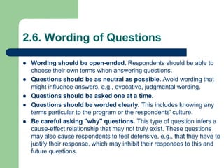 2.6. Wording of Questions
 Wording should be open-ended. Respondents should be able to
choose their own terms when answering questions.
 Questions should be as neutral as possible. Avoid wording that
might influence answers, e.g., evocative, judgmental wording.
 Questions should be asked one at a time.
 Questions should be worded clearly. This includes knowing any
terms particular to the program or the respondents' culture.
 Be careful asking "why" questions. This type of question infers a
cause-effect relationship that may not truly exist. These questions
may also cause respondents to feel defensive, e.g., that they have to
justify their response, which may inhibit their responses to this and
future questions.
 