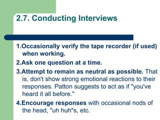 2.7. Conducting Interviews
1.Occasionally verify the tape recorder (if used)
when working.
2.Ask one question at a time.
3.Attempt to remain as neutral as possible. That
is, don't show strong emotional reactions to their
responses. Patton suggests to act as if "you've
heard it all before."
4.Encourage responses with occasional nods of
the head, "uh huh"s, etc.
 