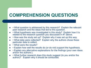 COMPREHENSION QUESTIONS
 • What question is addressed by this research? Explain the relevant
past research and the ideas that led to this question.
 • What hypothesis was investigated in this study? Explain how it is
related to the research question you discussed in #1 above.
 • How was the study set up? Explain why it was set up this way.
 • What data were collected? Explain why the authors chose these
particular data to collect.
 • What were the results?
 • Explain how well the results do (or do not) support the hypothesis.
 • Explain any alternative explanations for the findings (your own ideas
and/or the authors’).
 • What further research does this study suggest (to you and/or the
author)? Explain why it should be conducted.
 