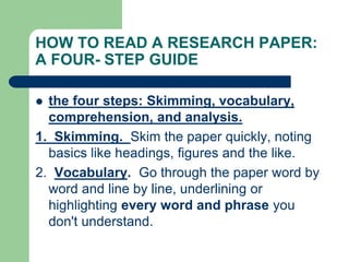HOW TO READ A RESEARCH PAPER:
A FOUR- STEP GUIDE
 the four steps: Skimming, vocabulary,
comprehension, and analysis.
1. Skimming. Skim the paper quickly, noting
basics like headings, figures and the like.
2. Vocabulary. Go through the paper word by
word and line by line, underlining or
highlighting every word and phrase you
don't understand.
 