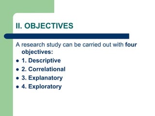 II. OBJECTIVES
A research study can be carried out with four
objectives:
 1. Descriptive
 2. Correlational
 3. Explanatory
 4. Exploratory
 