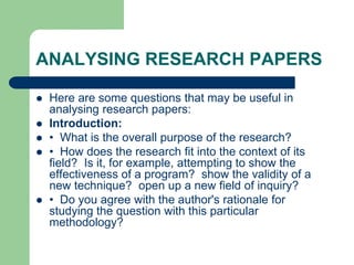 ANALYSING RESEARCH PAPERS
 Here are some questions that may be useful in
analysing research papers:
 Introduction:
 • What is the overall purpose of the research?
 • How does the research fit into the context of its
field? Is it, for example, attempting to show the
effectiveness of a program? show the validity of a
new technique? open up a new field of inquiry?
 • Do you agree with the author's rationale for
studying the question with this particular
methodology?
 