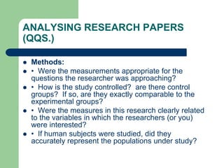 ANALYSING RESEARCH PAPERS
(QQS.)
 Methods:
 • Were the measurements appropriate for the
questions the researcher was approaching?
 • How is the study controlled? are there control
groups? If so, are they exactly comparable to the
experimental groups?
 • Were the measures in this research clearly related
to the variables in which the researchers (or you)
were interested?
 • If human subjects were studied, did they
accurately represent the populations under study?
 