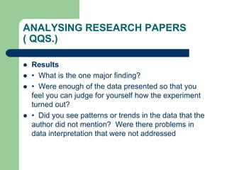 ANALYSING RESEARCH PAPERS
( QQS.)
 Results
 • What is the one major finding?
 • Were enough of the data presented so that you
feel you can judge for yourself how the experiment
turned out?
 • Did you see patterns or trends in the data that the
author did not mention? Were there problems in
data interpretation that were not addressed
 