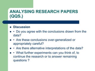 ANALYSING RESEARCH PAPERS
(QQS.)
 Discussion
 • Do you agree with the conclusions drawn from the
data?
 • Are these conclusions over-generalized or
appropriately careful?
 • Are there alternative interpretations of the data?
 • What further experiments can you think of, to
continue the research or to answer remaining
questions ?
 