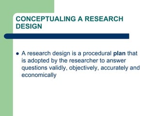 CONCEPTUALING A RESEARCH
DESIGN
 A research design is a procedural plan that
is adopted by the researcher to answer
questions validly, objectively, accurately and
economically
 