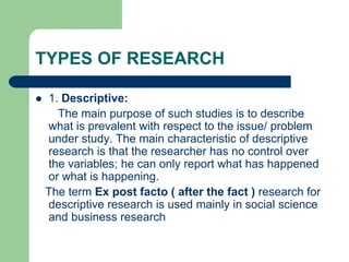 TYPES OF RESEARCH
 1. Descriptive:
The main purpose of such studies is to describe
what is prevalent with respect to the issue/ problem
under study. The main characteristic of descriptive
research is that the researcher has no control over
the variables; he can only report what has happened
or what is happening.
The term Ex post facto ( after the fact ) research for
descriptive research is used mainly in social science
and business research
 