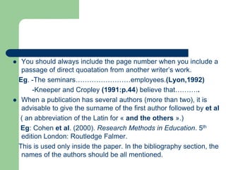 You should always include the page number when you include a
passage of direct quoatation from another writer’s work.
Eg. -The seminars……………………employees.(Lyon,1992)
-Kneeper and Cropley (1991:p.44) believe that………..
 When a publication has several authors (more than two), it is
advisable to give the surname of the first author followed by et al
( an abbreviation of the Latin for « and the others ».)
Eg: Cohen et al. (2000). Research Methods in Education. 5th
edition London: Routledge Falmer.
This is used only inside the paper. In the bibliography section, the
names of the authors should be all mentioned.
 