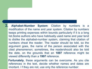 2. Alphabet-Number System: Citation by numbers is a
modification of the name and year system. Citation by numbers
keeps printing expenses within bounds particularly if it is a long
list.Some authors who have habitually used name and year tend
to dislike the alphabet-number system, claiming that citation of
numbers cheat the reader. The reader should be told, so the
argument goes, the name of the person associated with the
cited phenomenon; sometimes, the readershould also be told
the date, on the grounds that an 1897 reference might be
viewed differently than a 1997 reference.
Fortunately, these arguments can be overcome. As you cite
references in the text, decide whether names and dates are
imortant. I f they are not, use only the reference number:
 