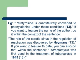 Eg: "Peretyrosine is quantitatively converted to
phenylalanine under these conditions (13)." If
you want to feature the name of the author, do
it within the context of the sentence:
"The role of the carotid sinus in the regulation of
respiration was discovered by Heymans (13)."
If you want to feature th date, you can also do
that within the sentence: " Streptomycin was
first used in the treatment of tuberculosis in
1945 (13)."
 