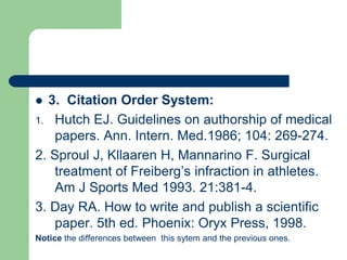  3. Citation Order System:
1. Hutch EJ. Guidelines on authorship of medical
papers. Ann. Intern. Med.1986; 104: 269-274.
2. Sproul J, Kllaaren H, Mannarino F. Surgical
treatment of Freiberg’s infraction in athletes.
Am J Sports Med 1993. 21:381-4.
3. Day RA. How to write and publish a scientific
paper. 5th ed. Phoenix: Oryx Press, 1998.
Notice the differences between this sytem and the previous ones.
 