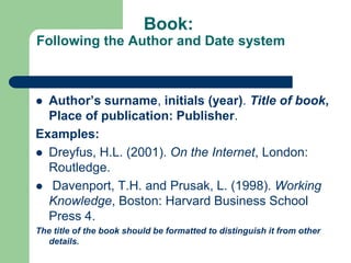 Book:
Following the Author and Date system
 Author’s surname, initials (year). Title of book,
Place of publication: Publisher.
Examples:
 Dreyfus, H.L. (2001). On the Internet, London:
Routledge.
 Davenport, T.H. and Prusak, L. (1998). Working
Knowledge, Boston: Harvard Business School
Press 4.
The title of the book should be formatted to distinguish it from other
details.
 