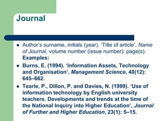 Journal
 Author’s surname, initials (year). ‘Title of article’, Name
of Journal, volume number (issue number): page(s).
Examples:
 Burns, E. (1994). ‘Information Assets, Technology
and Organisation’, Management Science, 40(12):
645–662.
 Tearle, P., Dillon, P. and Davies, N. (1999). ‘Use of
information technology by English university
teachers. Developments and trends at the time of
the National Inquiry into Higher Education’, Journal
of Further and Higher Education, 23(1): 5–15.
 