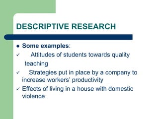 DESCRIPTIVE RESEARCH
 Some examples:
 Attitudes of students towards quality
teaching
 Strategies put in place by a company to
increase workers’ productivity
 Effects of living in a house with domestic
violence
 