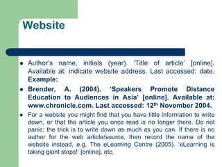Website
 Author’s name, initials (year). ‘Title of article’ [online].
Available at: indicate website address. Last accessed: date.
Example:
 Brender, A. (2004). ‘Speakers Promote Distance
Education to Audiences in Asia’ [online]. Available at:
www.chronicle.com. Last accessed: 12th November 2004.
 For a website you might find that you have little information to write
down, or that the article you once read is no longer there. Do not
panic: the trick is to write down as much as you can. If there is no
author for the web article/source, then record the name of the
website instead, e.g. The eLearning Centre (2005). ‘eLearning is
taking giant steps!’ [online], etc.
 