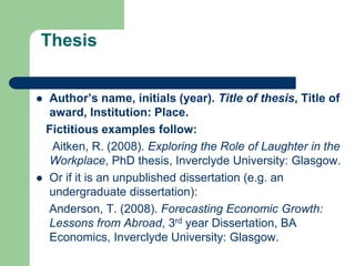 Thesis
 Author’s name, initials (year). Title of thesis, Title of
award, Institution: Place.
Fictitious examples follow:
Aitken, R. (2008). Exploring the Role of Laughter in the
Workplace, PhD thesis, Inverclyde University: Glasgow.
 Or if it is an unpublished dissertation (e.g. an
undergraduate dissertation):
Anderson, T. (2008). Forecasting Economic Growth:
Lessons from Abroad, 3rd year Dissertation, BA
Economics, Inverclyde University: Glasgow.
 