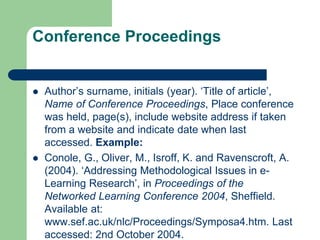 Conference Proceedings
 Author’s surname, initials (year). ‘Title of article’,
Name of Conference Proceedings, Place conference
was held, page(s), include website address if taken
from a website and indicate date when last
accessed. Example:
 Conole, G., Oliver, M., Isroff, K. and Ravenscroft, A.
(2004). ‘Addressing Methodological Issues in e-
Learning Research’, in Proceedings of the
Networked Learning Conference 2004, Sheffield.
Available at:
www.sef.ac.uk/nlc/Proceedings/Symposa4.htm. Last
accessed: 2nd October 2004.
 