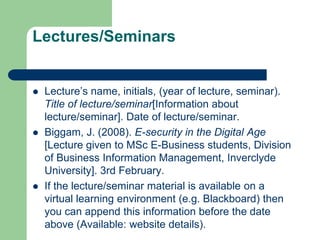 Lectures/Seminars
 Lecture’s name, initials, (year of lecture, seminar).
Title of lecture/seminar[Information about
lecture/seminar]. Date of lecture/seminar.
 Biggam, J. (2008). E-security in the Digital Age
[Lecture given to MSc E-Business students, Division
of Business Information Management, Inverclyde
University]. 3rd February.
 If the lecture/seminar material is available on a
virtual learning environment (e.g. Blackboard) then
you can append this information before the date
above (Available: website details).
 