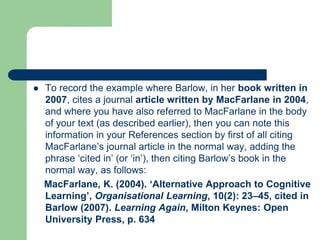  To record the example where Barlow, in her book written in
2007, cites a journal article written by MacFarlane in 2004,
and where you have also referred to MacFarlane in the body
of your text (as described earlier), then you can note this
information in your References section by first of all citing
MacFarlane’s journal article in the normal way, adding the
phrase ‘cited in’ (or ‘in’), then citing Barlow’s book in the
normal way, as follows:
MacFarlane, K. (2004). ‘Alternative Approach to Cognitive
Learning’, Organisational Learning, 10(2): 23–45, cited in
Barlow (2007). Learning Again, Milton Keynes: Open
University Press, p. 634
 