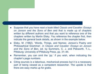  Suppose that you have read a book titled Classic and Cavalier: Essays
on Jonson and the Sons of Ben and that is made up of chapters
written by different authors and that you want to reference one of the
chapters written by Martin Elsky. You reference the chapter first, then
indicate the general book details, as shown in the example below:
 Elsky, M. (1982). ‘Words, Things, and Names: Jonson’s Poetry and
Philosophical Grammar’, in Classic and Cavalier: Essays on Jonson
and the Sons of Ben, ed. by Summers, C. J. and Pebworth, T.-L.,
Pittsburg: University of Pittsburg Press, pp. 31–44.
 Remember, you can omit the ‘pp.’ if you wish, when indicating the
chapter’s page numbers.
 Citing sources is a laborious, mechanical process but it is a necessary
part of being viewed as a competent researcher. The upside is that
there are easy marks up for grabs.
 