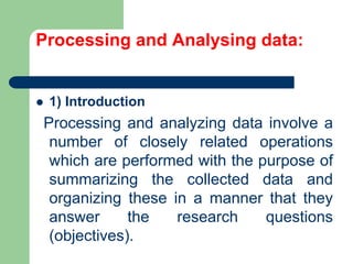 Processing and Analysing data:
 1) Introduction
Processing and analyzing data involve a
number of closely related operations
which are performed with the purpose of
summarizing the collected data and
organizing these in a manner that they
answer the research questions
(objectives).
 