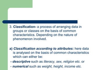 3. Classification- a process of arranging data in
groups or classes on the basis of common
characteristics. Depending on the nature of
phenomenon involved.
a) Classification according to attributes: here data
is analysed on the basis of common characteristics
which can either be:
- descriptive such as literacy, sex, religion etc. or
- numerical such as weight, height, income etc.
 