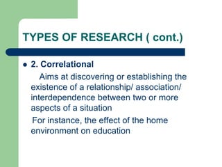 TYPES OF RESEARCH ( cont.)
 2. Correlational
Aims at discovering or establishing the
existence of a relationship/ association/
interdependence between two or more
aspects of a situation
For instance, the effect of the home
environment on education
 